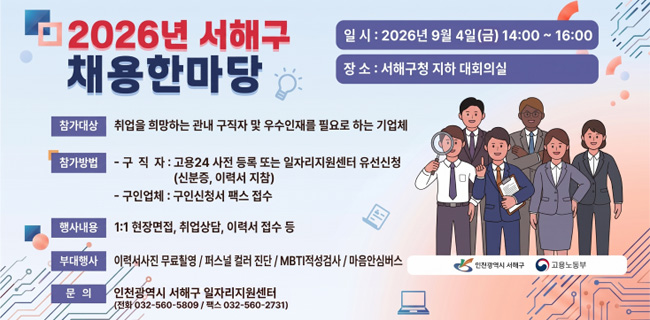 2026년 서해구 채용한마당일 시 : 2026년 9월 4일(금) 14:00 - 16:00장 소 : 서해구청 지하 대회의실참가대상취업을 희망하는 관내 구직자 및 우수인재를 필요로 하는 기업체참가방법구직자 : 고용24 사전 등록 또는 일자리지원센터 유선신청(신분증, 이력서 지참)구인업체 : 구인신청서 팩스 접수행사내용1:1 현장면접, 취업상담, 이력서 접수 등부대행사이력서사진 무료촬영 / 퍼스널 컬러 진단 / MBTI적성검사 / 마음안심버스문 의인천광역시 서해구 일자리지원센터(전화 032-560-5809 / 팩스 032-560-2731)
