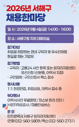 2026년 서해구 채용한마당일 시 : 2026년 9월 4일(금) 14:00 - 16:00장 소 : 서해구청 지하 대회의실참가대상취업을 희망하는 관내 구직자 및 우수인재를 필요로 하는 기업체참가방법구직자 : 고용24 사전 등록 또는 일자리지원센터 유선신청(신분증, 이력서 지참)구인업체 : 구인신청서 팩스 접수행사내용1:1 현장면접, 취업상담, 이력서 접수 등부대행사이력서사진 무료촬영 / 퍼스널 컬러 진단 / MBTI적성검사 / 마음안심버스문 의인천광역시 서해구 일자리지원센터(전화 032-560-5809 / 팩스 032-560-2731)