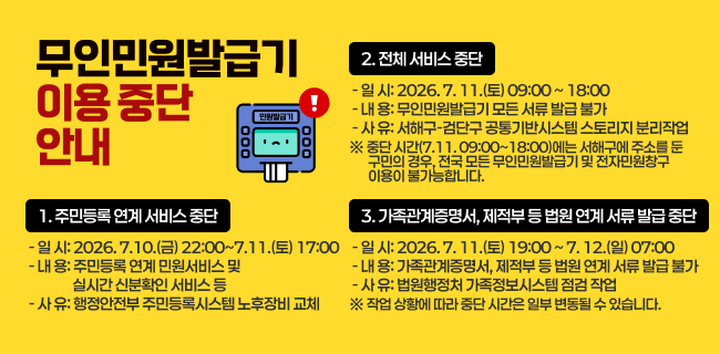 무인민원발급기 이용 중단 안내가. 홍보방법: 서해구(가로)나. 게시기간: 2026. 7. 8.(수) ~ 7. 12.(일)다. 내 용1. 주민등록 연계 서비스 중단○ 일 시: 2026. 7. 10.(금) 22:00 ~ 7. 11.(토) 17:00○ 내 용: 주민등록 연계 민원서비스 및 실시간 신분확인 서비스 등○ 사 유: 행정안전부 주민등록시스템 노후장비 교체2. 전체 서비스 중단○ 일 시: 2026. 7. 11.(토) 09:00 ~ 18:00○ 내 용: 무인민원발급기 모든 서류 발급 불가○ 사 유: 서해구-검단구 공통기반시스템 스토리지 분리작업※ 중단 시간(7.11. 09:00~18:00)에는 서해구에 주소를 둔 구민의 경우,전국 모든 무인민원발급기 및 전자민원창구 이용이 불가능합니다.3. 가족관계증명서, 제적부 등 법원 연계 서류 발급 중단○ 일 시: 2026. 7. 11.(토) 19:00 ~ 7. 12.(일) 07:00○ 내 용: 가족관계증명서, 제적부 등 법원 연계 서류 발급 불가○ 사 유: 법원행정처 가족정보시스템 점검 작업※ 작업 상황에 따라 중단 시간은 일부 변동될 수 있습니다.