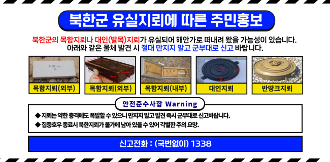 북한군 유실지뢰에 따른 주민홍보북한군의 목함지뢰나 대인(발목)지뢰가 유실되어 해안가로 떠내려 왔을 가능성이 있습니다. 아래와 같은 물체 발견 시 절대 만지지 말고 군부대로 신고 바랍니다.목함지뢰(외부)목함지뢰(외부)목함지뢰(내부)대인지뢰반땅크지뢰안전준수사항 Warning지뢰는 약한 충격에도 폭발할 수 있으니 만지지 말고 발견 즉시 군부대로 신고바랍니다.집중호우 종료시 북한지뢰가 물가에 남아 있을 수 있어 각별한 주의 요망.신고전화 : (국번없이) 1338