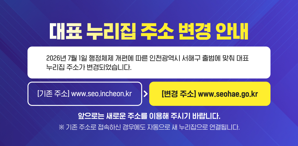 대표 홈페이지 주소 변경 안내2026년 7월 1일 행정체제 개편에 따른 인천광역시 서해구 출범에 맞춰 대표 홈페이지 주소가 변경되었습니다.[기존 주소] www.seo.incheon.kr[변경 주소] www.seohae.go.kr앞으로는 새로운 주소를 이용해 주시기 바랍니다.※ 기존 주소로 접속하신 경우에도 자동으로 새 홈페이지로 연결됩니다.