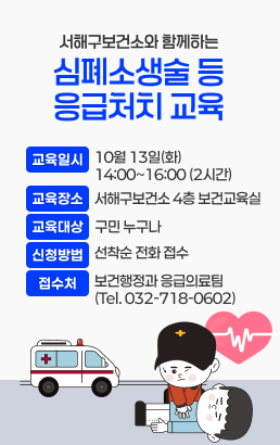 서해구보건소와 함께하는 심폐소생술 등 응급처치 교육1. 교육일시 : 10월 13일(화) 14:00~16:00 (2시간)2. 교육장소 : 서해구보건소 4층 보건교육실3. 교육대상 : 교육 희망 구민 누구나4. 신청방법 : 선착순 전화 접수5. 접 수 처 : 보건행정과 응급의료팀 (Tel. 032-718-0602)