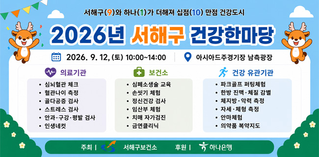 서해구(9)와 하나(1)가 더해져 십점(10) 만점 건강도시2026년 서해구 건강한마당2026. 9. 12.(토) 10:00부터 14:00까지아시아드주경기장 남측광장의료기관심뇌혈관 체크혈관나이 측정골다공증 검사스트레스 검사안과·구강·평발 검사인생네컷보건소심폐소생술 교육손씻기 체험정신건강 검사임산부 체험치매 자가검진금연클리닉건강 유관기관파크골프 퍼팅체험한방 진맥·체질 감별체지방·악력 측정자세·체형 측정안마체험의약품 복약지도주최 | 서해구보건소후원 | 하나은행
