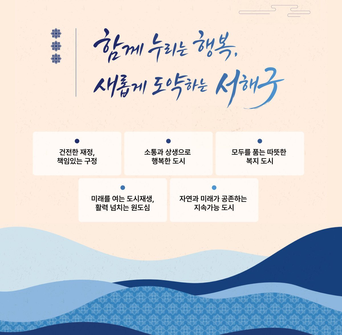 함께 누리는 행복. 새롭게 도약하는 서해구. 건전한 재정, 책임있는 구정, 소통과 상생으로 행복한 도시, 모두를 품는 따뜻한 복지 도시, 미래를 여는 도시재생, 활력 넘치는 원도심, 자연과 미래가 공존하는 지속가능 도시.