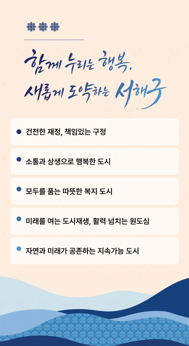함께 누리는 행복. 새롭게 도약하는 서해구. 건전한 재정, 책임있는 구정, 소통과 상생으로 행복한 도시, 모두를 품는 따뜻한 복지 도시, 미래를 여는 도시재생, 활력 넘치는 원도심, 자연과 미래가 공존하는 지속가능 도시.